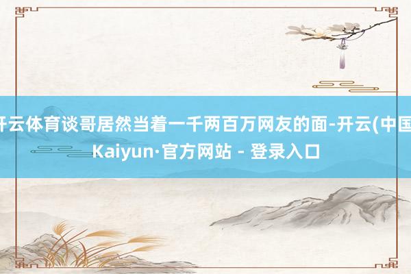 开云体育谈哥居然当着一千两百万网友的面-开云(中国)Kaiyun·官方网站 - 登录入口