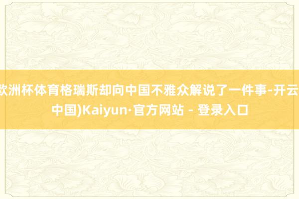 欧洲杯体育格瑞斯却向中国不雅众解说了一件事-开云(中国)Kaiyun·官方网站 - 登录入口