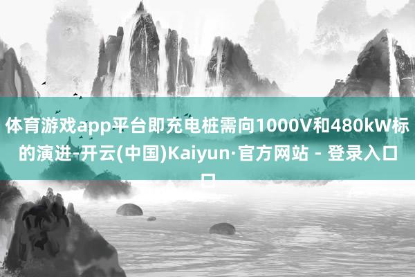 体育游戏app平台即充电桩需向1000V和480kW标的演进-开云(中国)Kaiyun·官方网站 - 登录入口