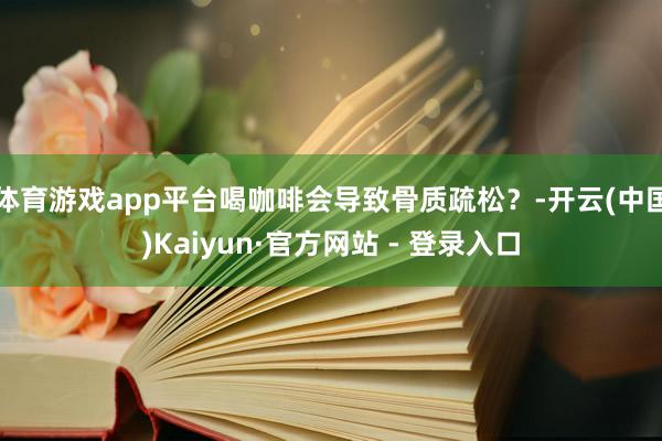 体育游戏app平台喝咖啡会导致骨质疏松？-开云(中国)Kaiyun·官方网站 - 登录入口