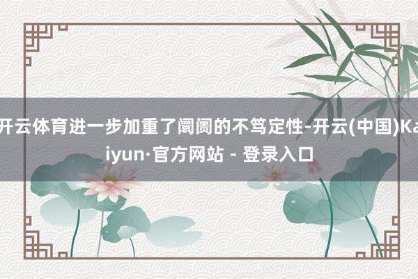 开云体育进一步加重了阛阓的不笃定性-开云(中国)Kaiyun·官方网站 - 登录入口