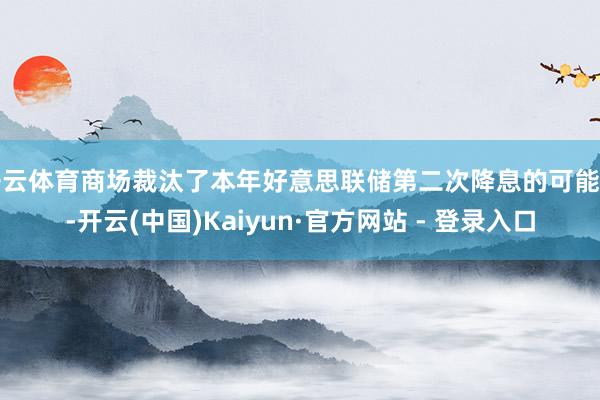 开云体育商场裁汰了本年好意思联储第二次降息的可能性-开云(中国)Kaiyun·官方网站 - 登录入口