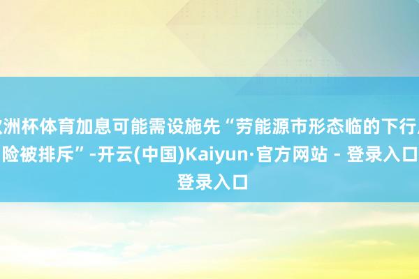 欧洲杯体育加息可能需设施先“劳能源市形态临的下行风险被排斥”-开云(中国)Kaiyun·官方网站 - 登录入口