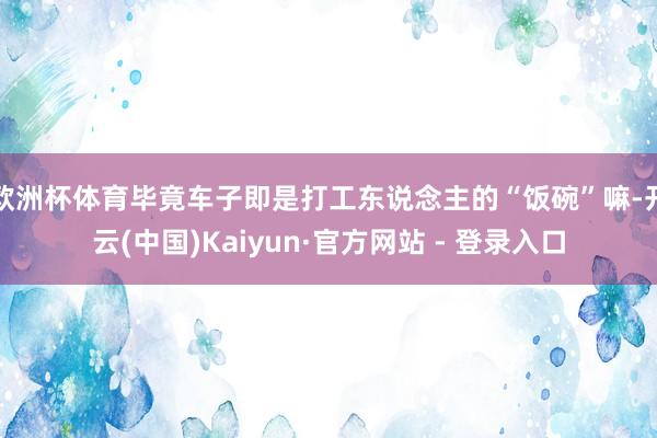 欧洲杯体育毕竟车子即是打工东说念主的“饭碗”嘛-开云(中国)Kaiyun·官方网站 - 登录入口