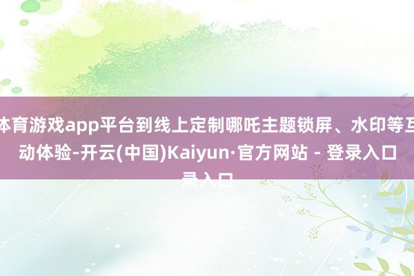 体育游戏app平台到线上定制哪吒主题锁屏、水印等互动体验-开云(中国)Kaiyun·官方网站 - 登录入口
