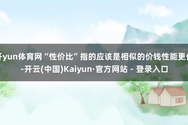 开yun体育网“性价比”指的应该是相似的价钱性能更优-开云(中国)Kaiyun·官方网站 - 登录入口