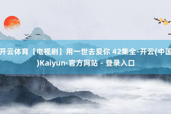 开云体育【电视剧】用一世去爱你 42集全-开云(中国)Kaiyun·官方网站 - 登录入口