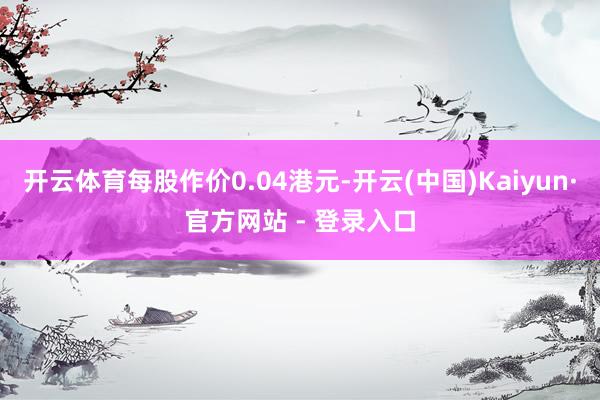 开云体育每股作价0.04港元-开云(中国)Kaiyun·官方网站 - 登录入口