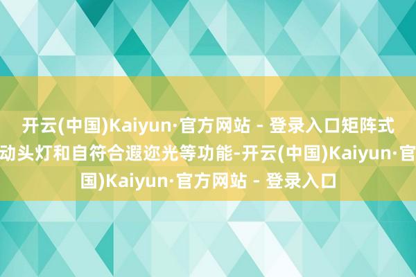 开云(中国)Kaiyun·官方网站 - 登录入口矩阵式LED前大灯撑执自动头灯和自符合遐迩光等功能-开云(中国)Kaiyun·官方网站 - 登录入口