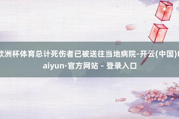 欧洲杯体育总计死伤者已被送往当地病院-开云(中国)Kaiyun·官方网站 - 登录入口