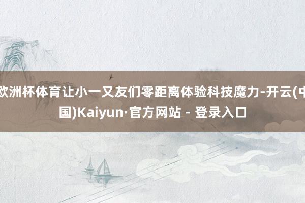 欧洲杯体育让小一又友们零距离体验科技魔力-开云(中国)Kaiyun·官方网站 - 登录入口