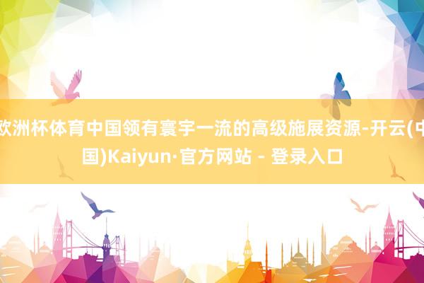 欧洲杯体育中国领有寰宇一流的高级施展资源-开云(中国)Kaiyun·官方网站 - 登录入口