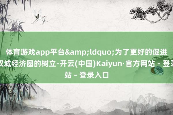 体育游戏app平台&ldquo;为了更好的促进成渝双城经济圈的树立-开云(中国)Kaiyun·官方网站 - 登录入口