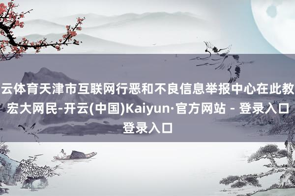 开云体育天津市互联网行恶和不良信息举报中心在此教唆宏大网民-开云(中国)Kaiyun·官方网站 - 登录入口