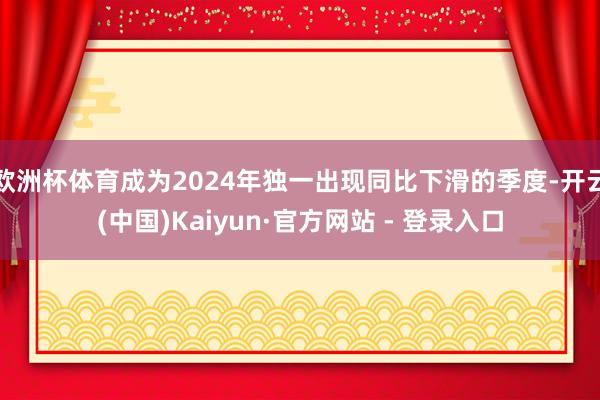 欧洲杯体育成为2024年独一出现同比下滑的季度-开云(中国)Kaiyun·官方网站 - 登录入口