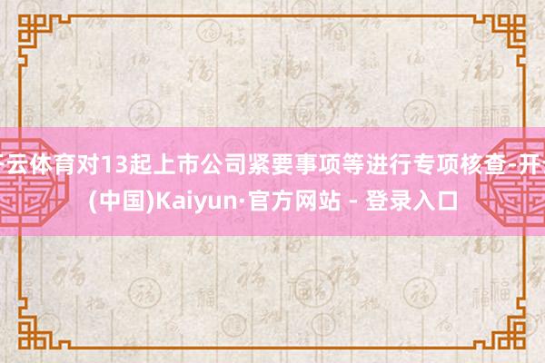 开云体育对13起上市公司紧要事项等进行专项核查-开云(中国)Kaiyun·官方网站 - 登录入口