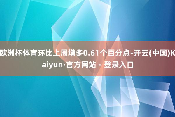 欧洲杯体育环比上周增多0.61个百分点-开云(中国)Kaiyun·官方网站 - 登录入口