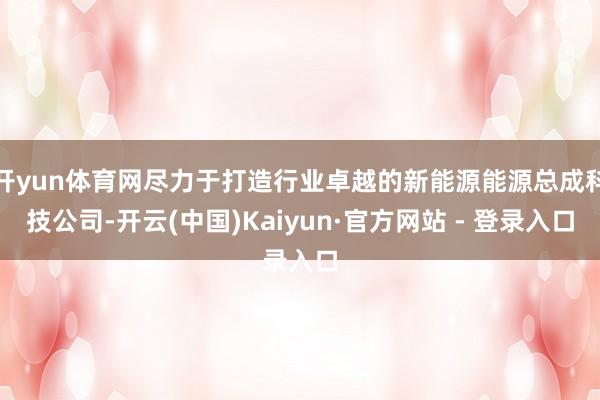 开yun体育网尽力于打造行业卓越的新能源能源总成科技公司-开云(中国)Kaiyun·官方网站 - 登录入口