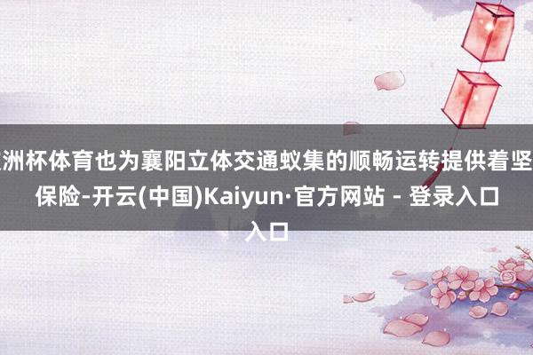 欧洲杯体育也为襄阳立体交通蚁集的顺畅运转提供着坚实保险-开云(中国)Kaiyun·官方网站 - 登录入口