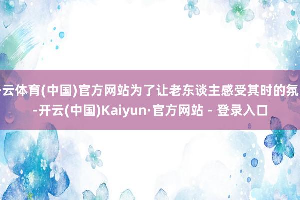开云体育(中国)官方网站为了让老东谈主感受其时的氛围-开云(中国)Kaiyun·官方网站 - 登录入口