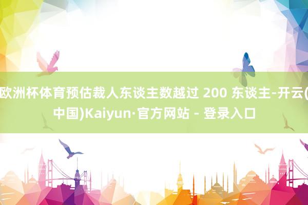 欧洲杯体育预估裁人东谈主数越过 200 东谈主-开云(中国)Kaiyun·官方网站 - 登录入口