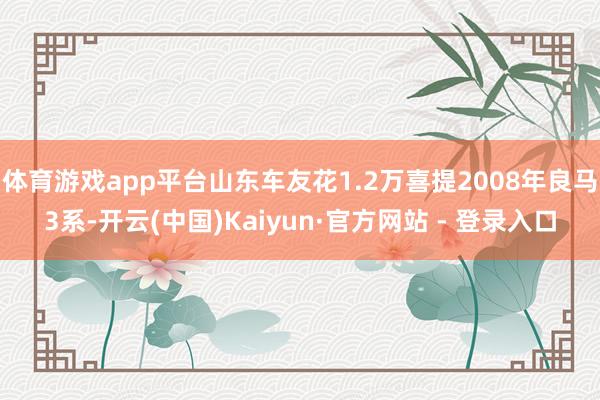 体育游戏app平台山东车友花1.2万喜提2008年良马3系-开云(中国)Kaiyun·官方网站 - 登录入口