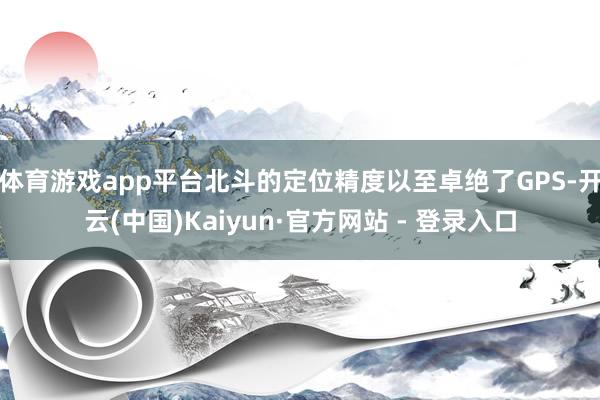 体育游戏app平台北斗的定位精度以至卓绝了GPS-开云(中国)Kaiyun·官方网站 - 登录入口