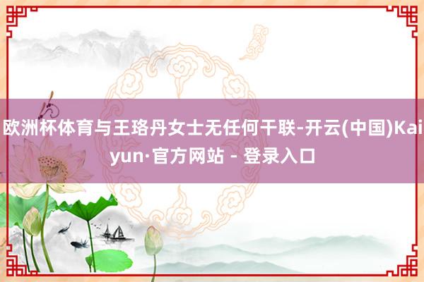 欧洲杯体育与王珞丹女士无任何干联-开云(中国)Kaiyun·官方网站 - 登录入口