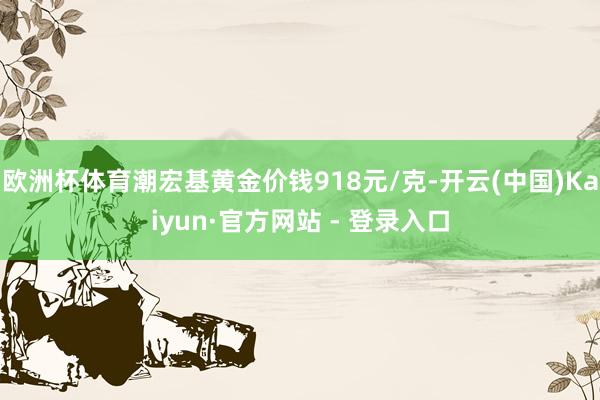 欧洲杯体育潮宏基黄金价钱918元/克-开云(中国)Kaiyun·官方网站 - 登录入口