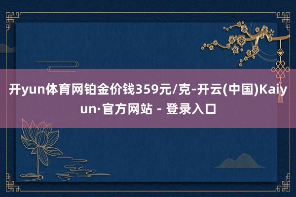 开yun体育网铂金价钱359元/克-开云(中国)Kaiyun·官方网站 - 登录入口