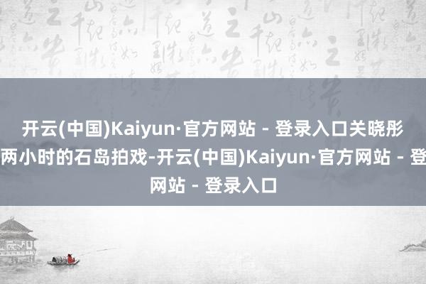 开云(中国)Kaiyun·官方网站 - 登录入口关晓彤在车程两小时的石岛拍戏-开云(中国)Kaiyun·官方网站 - 登录入口