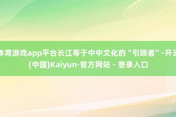 体育游戏app平台长江等于中中文化的“引颈者”-开云(中国)Kaiyun·官方网站 - 登录入口