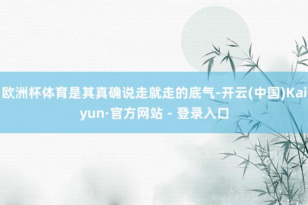 欧洲杯体育是其真确说走就走的底气-开云(中国)Kaiyun·官方网站 - 登录入口