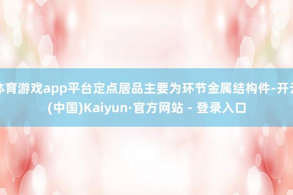 体育游戏app平台定点居品主要为环节金属结构件-开云(中国)Kaiyun·官方网站 - 登录入口