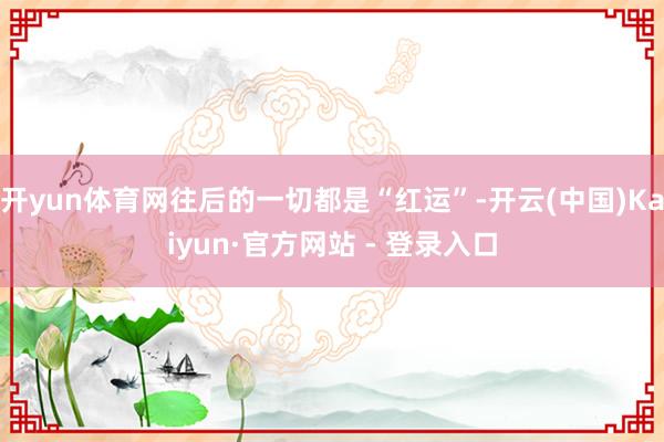 开yun体育网往后的一切都是“红运”-开云(中国)Kaiyun·官方网站 - 登录入口