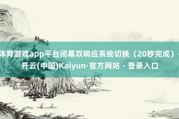 体育游戏app平台闭幕双响应系统切换（20秒完成）-开云(中国)Kaiyun·官方网站 - 登录入口