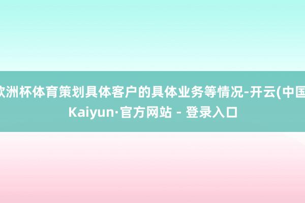 欧洲杯体育策划具体客户的具体业务等情况-开云(中国)Kaiyun·官方网站 - 登录入口