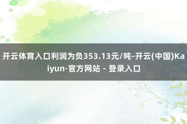 开云体育入口利润为负353.13元/吨-开云(中国)Kaiyun·官方网站 - 登录入口