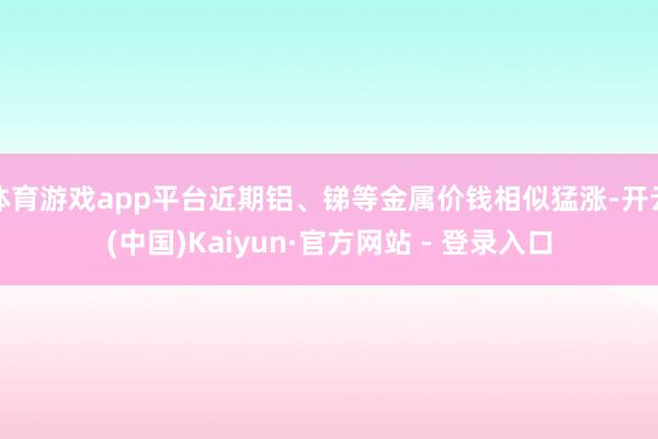 体育游戏app平台近期铝、锑等金属价钱相似猛涨-开云(中国)Kaiyun·官方网站 - 登录入口