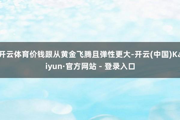 开云体育价钱跟从黄金飞腾且弹性更大-开云(中国)Kaiyun·官方网站 - 登录入口