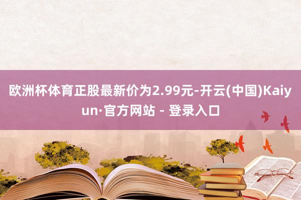 欧洲杯体育正股最新价为2.99元-开云(中国)Kaiyun·官方网站 - 登录入口