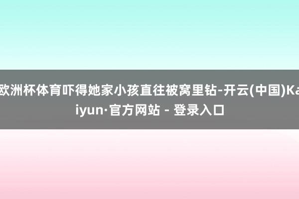 欧洲杯体育吓得她家小孩直往被窝里钻-开云(中国)Kaiyun·官方网站 - 登录入口