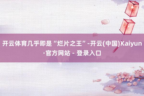 开云体育几乎即是“烂片之王”-开云(中国)Kaiyun·官方网站 - 登录入口