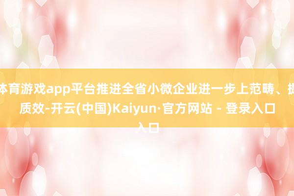 体育游戏app平台推进全省小微企业进一步上范畴、提质效-开云(中国)Kaiyun·官方网站 - 登录入口