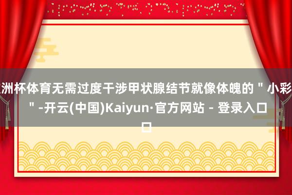欧洲杯体育无需过度干涉甲状腺结节就像体魄的＂小彩蛋＂-开云(中国)Kaiyun·官方网站 - 登录入口