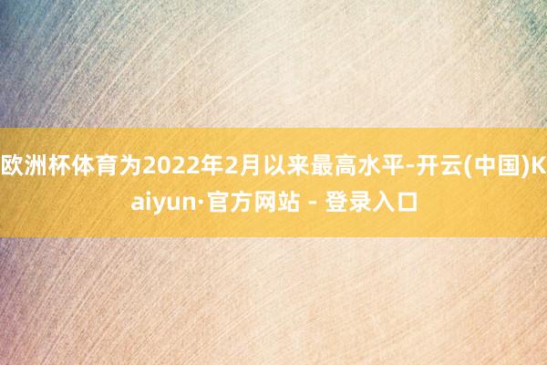 欧洲杯体育为2022年2月以来最高水平-开云(中国)Kaiyun·官方网站 - 登录入口