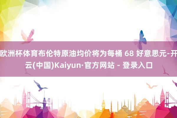 欧洲杯体育布伦特原油均价将为每桶 68 好意思元-开云(中国)Kaiyun·官方网站 - 登录入口