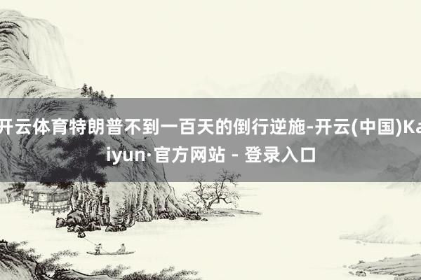 开云体育特朗普不到一百天的倒行逆施-开云(中国)Kaiyun·官方网站 - 登录入口
