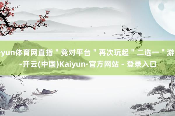 开yun体育网直指＂竞对平台＂再次玩起＂二选一＂游戏-开云(中国)Kaiyun·官方网站 - 登录入口