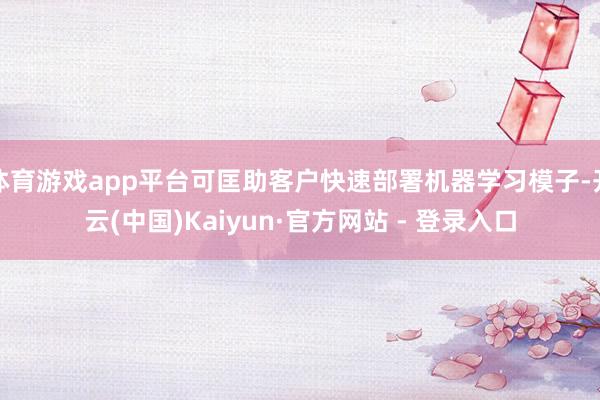 体育游戏app平台可匡助客户快速部署机器学习模子-开云(中国)Kaiyun·官方网站 - 登录入口